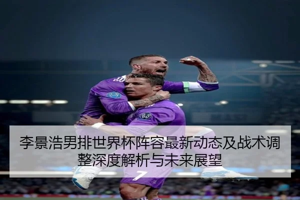 李景浩男排世界杯阵容最新动态及战术调整深度解析与未来展望